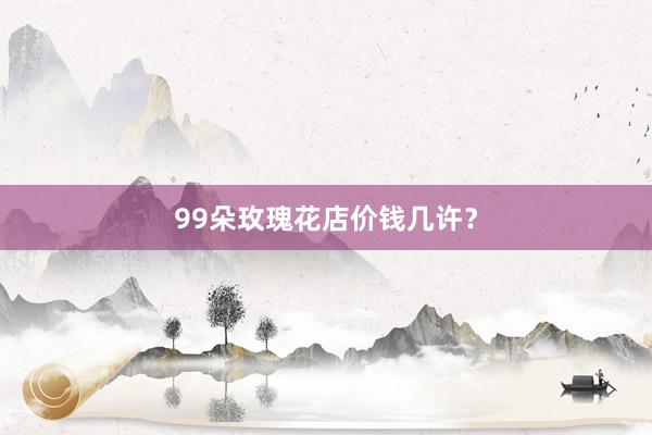 99朵玫瑰花店价钱几许？
